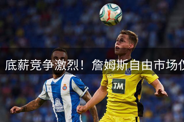 底薪竞争激烈！詹姆斯自由市场仅获五队报价